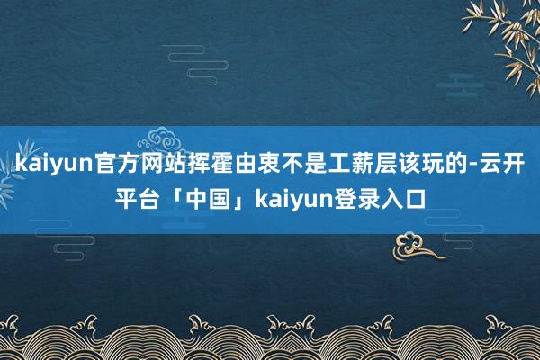 kaiyun官方网站挥霍由衷不是工薪层该玩的-云开平台「中国」kaiyun登录入口