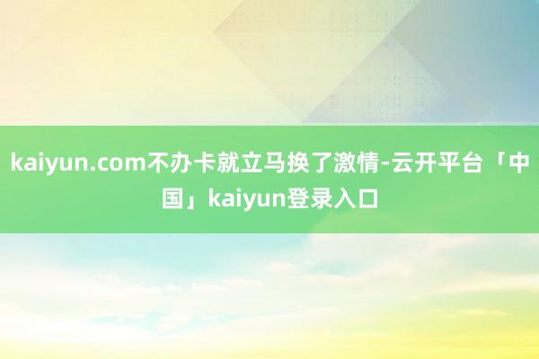 kaiyun.com不办卡就立马换了激情-云开平台「中国」kaiyun登录入口