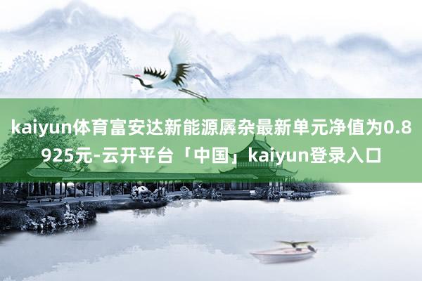 kaiyun体育富安达新能源羼杂最新单元净值为0.8925元-云开平台「中国」kaiyun登录入口