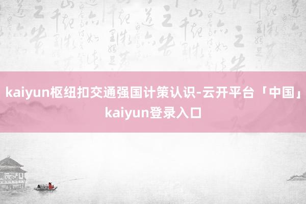 kaiyun枢纽扣交通强国计策认识-云开平台「中国」kaiyun登录入口