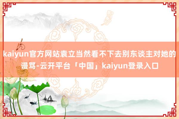 kaiyun官方网站袁立当然看不下去别东谈主对她的谩骂-云开平台「中国」kaiyun登录入口