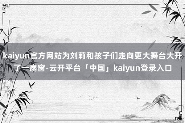 kaiyun官方网站为刘莉和孩子们走向更大舞台大开了一扇窗-云开平台「中国」kaiyun登录入口