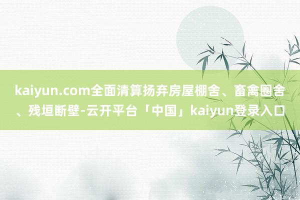 kaiyun.com全面清算扬弃房屋棚舍、畜禽圈舍、残垣断壁-云开平台「中国」kaiyun登录入口