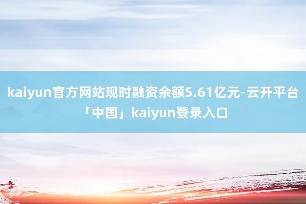 kaiyun官方网站现时融资余额5.61亿元-云开平台「中国」kaiyun登录入口