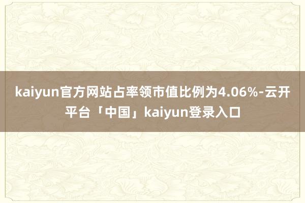 kaiyun官方网站占率领市值比例为4.06%-云开平台「中国」kaiyun登录入口