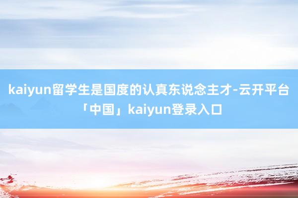 kaiyun留学生是国度的认真东说念主才-云开平台「中国」kaiyun登录入口