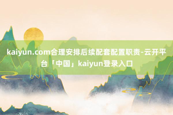 kaiyun.com合理安排后续配套配置职责-云开平台「中国」kaiyun登录入口