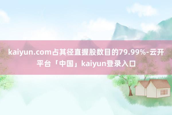kaiyun.com占其径直握股数目的79.99%-云开平台「中国」kaiyun登录入口