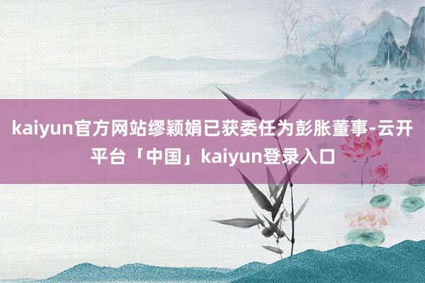kaiyun官方网站缪颖娟已获委任为彭胀董事-云开平台「中国」kaiyun登录入口