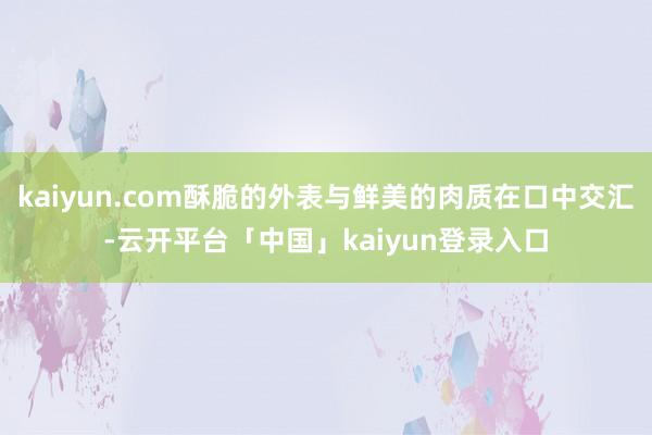 kaiyun.com酥脆的外表与鲜美的肉质在口中交汇-云开平台「中国」kaiyun登录入口