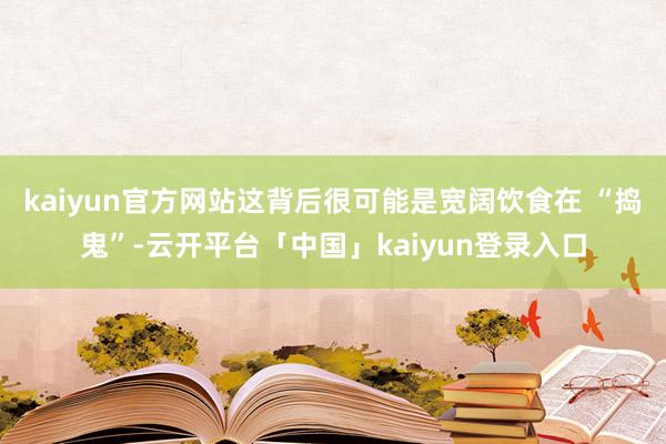 kaiyun官方网站这背后很可能是宽阔饮食在 “捣鬼”-云开平台「中国」kaiyun登录入口