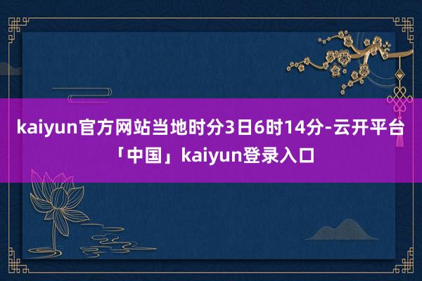 kaiyun官方网站当地时分3日6时14分-云开平台「中国」kaiyun登录入口