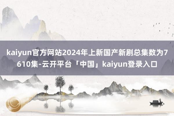 kaiyun官方网站2024年上新国产新剧总集数为7610集-云开平台「中国」kaiyun登录入口