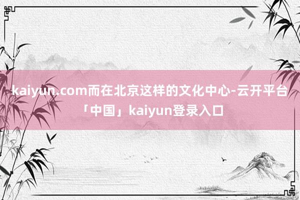 kaiyun.com而在北京这样的文化中心-云开平台「中国」kaiyun登录入口