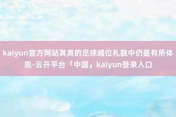 kaiyun官方网站其真的足球越位礼貌中仍是有所体现-云开平台「中国」kaiyun登录入口