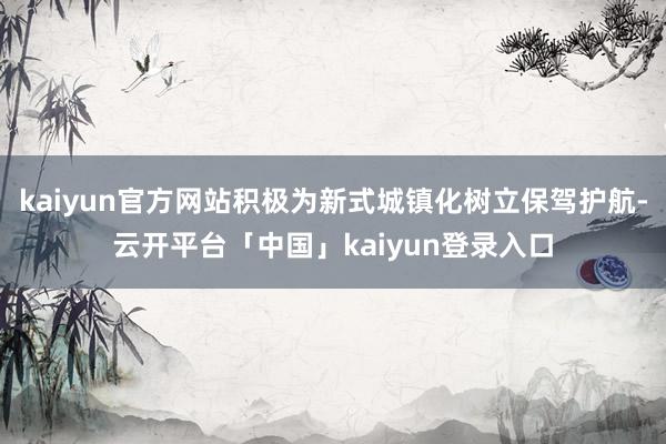 kaiyun官方网站积极为新式城镇化树立保驾护航-云开平台「中国」kaiyun登录入口