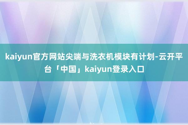 kaiyun官方网站尖端与洗衣机模块有计划-云开平台「中国」kaiyun登录入口