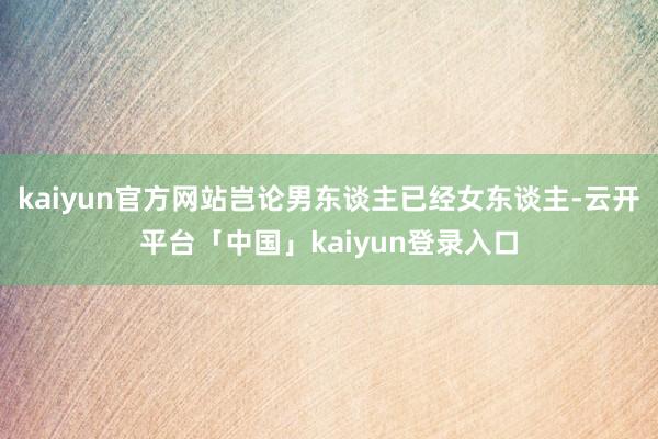 kaiyun官方网站岂论男东谈主已经女东谈主-云开平台「中国」kaiyun登录入口