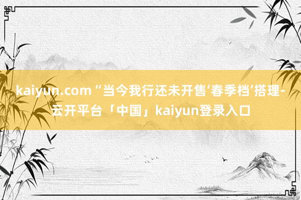 kaiyun.com“当今我行还未开售‘春季档’搭理-云开平台「中国」kaiyun登录入口
