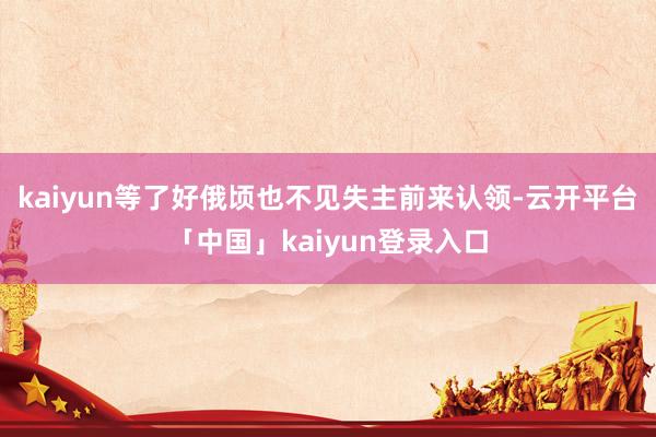 kaiyun等了好俄顷也不见失主前来认领-云开平台「中国」kaiyun登录入口