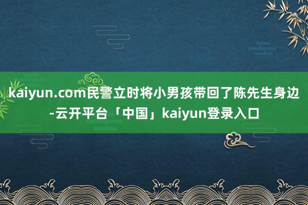 kaiyun.com民警立时将小男孩带回了陈先生身边-云开平台「中国」kaiyun登录入口