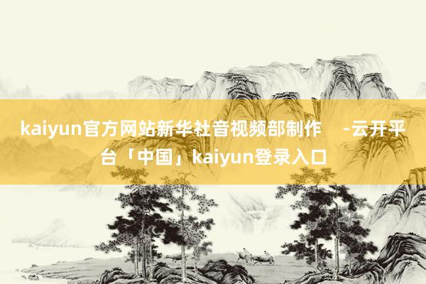 kaiyun官方网站新华社音视频部制作 -云开平台「中国」kaiyun登录入口