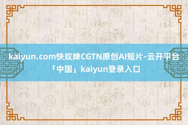 kaiyun.com快奴婢CGTN原创AI短片-云开平台「中国」kaiyun登录入口