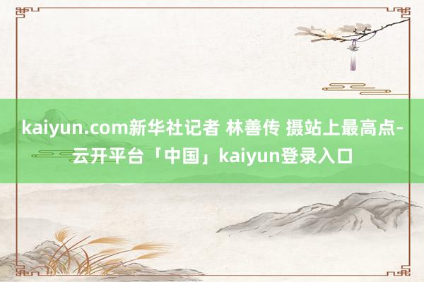 kaiyun.com新华社记者 林善传 摄站上最高点-云开平台「中国」kaiyun登录入口