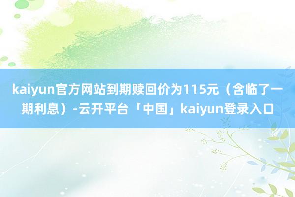 kaiyun官方网站到期赎回价为115元（含临了一期利息）-云开平台「中国」kaiyun登录入口