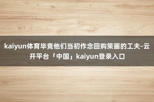 kaiyun体育毕竟他们当初作念回购策画的工夫-云开平台「中国」kaiyun登录入口
