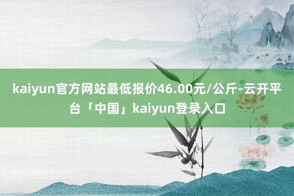 kaiyun官方网站最低报价46.00元/公斤-云开平台「中国」kaiyun登录入口