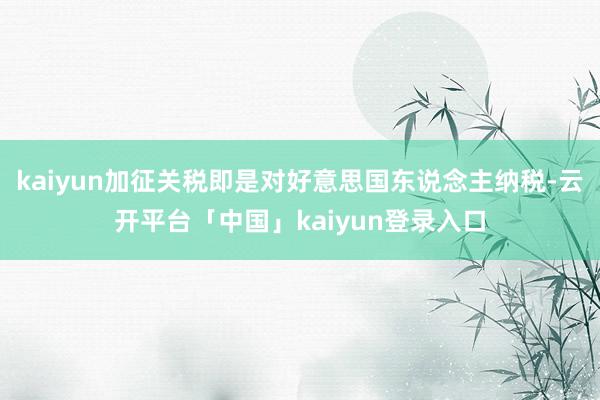 kaiyun加征关税即是对好意思国东说念主纳税-云开平台「中国」kaiyun登录入口