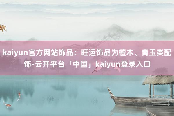 kaiyun官方网站饰品：旺运饰品为檀木、青玉类配饰-云开平台「中国」kaiyun登录入口