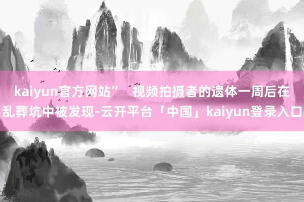 kaiyun官方网站”   视频拍摄者的遗体一周后在乱葬坑中被发现-云开平台「中国」kaiyun登录入口