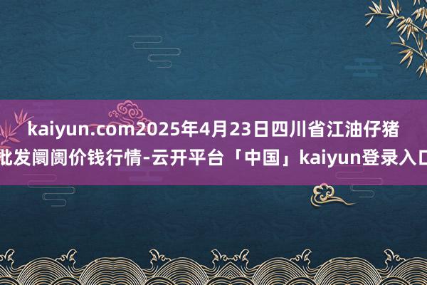kaiyun.com2025年4月23日四川省江油仔猪批发阛阓价钱行情-云开平台「中国」kaiyun登录入口