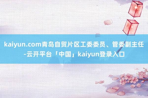 kaiyun.com青岛自贸片区工委委员、管委副主任-云开平台「中国」kaiyun登录入口