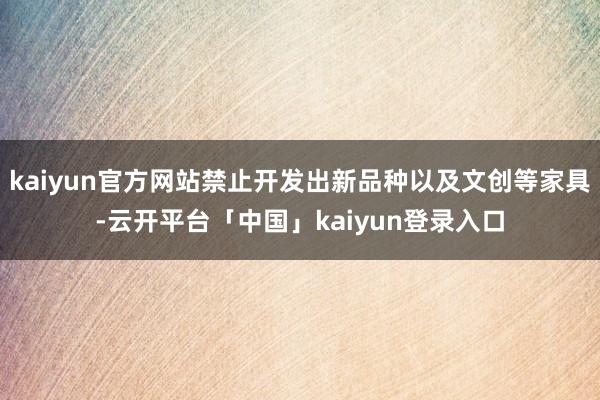 kaiyun官方网站禁止开发出新品种以及文创等家具-云开平台「中国」kaiyun登录入口