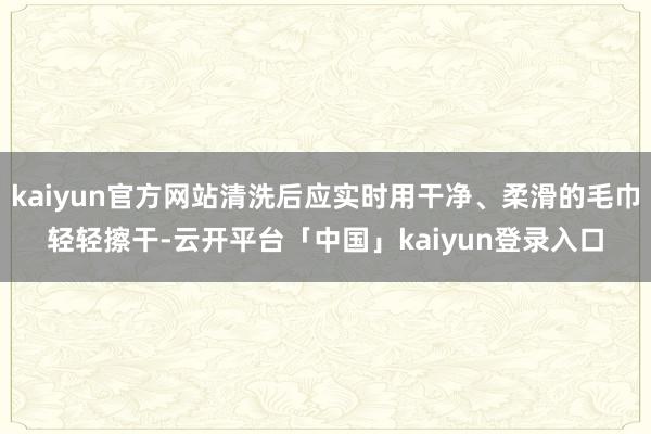 kaiyun官方网站清洗后应实时用干净、柔滑的毛巾轻轻擦干-云开平台「中国」kaiyun登录入口