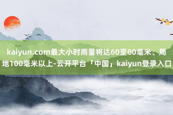 kaiyun.com最大小时雨量将达60至80毫米、局地100毫米以上-云开平台「中国」kaiyun登录入口