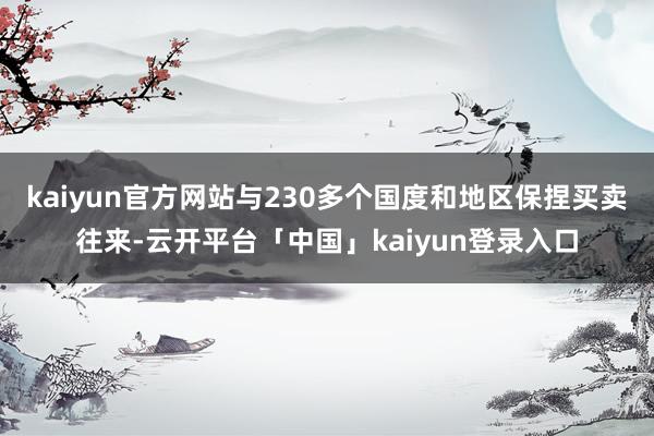 kaiyun官方网站与230多个国度和地区保捏买卖往来-云开平台「中国」kaiyun登录入口