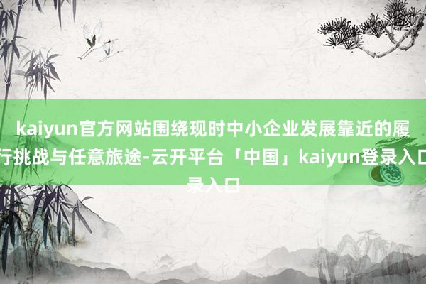 kaiyun官方网站围绕现时中小企业发展靠近的履行挑战与任意旅途-云开平台「中国」kaiyun登录入口