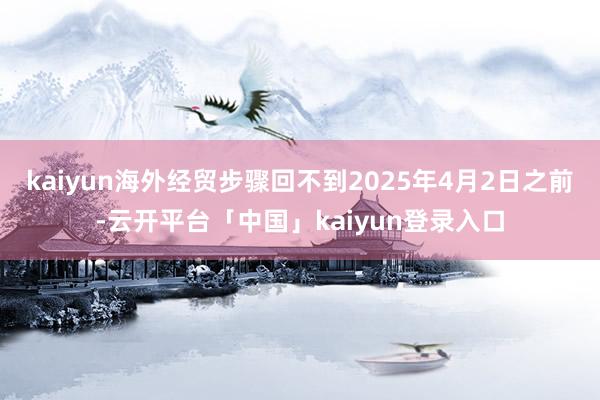kaiyun海外经贸步骤回不到2025年4月2日之前-云开平台「中国」kaiyun登录入口