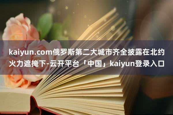 kaiyun.com俄罗斯第二大城市齐全披露在北约火力遮掩下-云开平台「中国」kaiyun登录入口