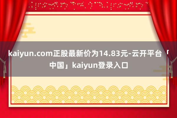 kaiyun.com正股最新价为14.83元-云开平台「中国」kaiyun登录入口