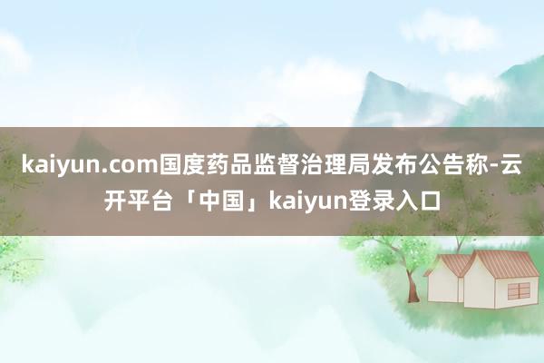 kaiyun.com国度药品监督治理局发布公告称-云开平台「中国」kaiyun登录入口