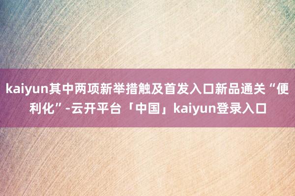 kaiyun其中两项新举措触及首发入口新品通关“便利化”-云开平台「中国」kaiyun登录入口