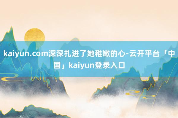 kaiyun.com深深扎进了她稚嫩的心-云开平台「中国」kaiyun登录入口