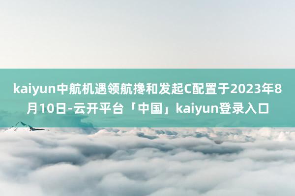 kaiyun中航机遇领航搀和发起C配置于2023年8月10日-云开平台「中国」kaiyun登录入口