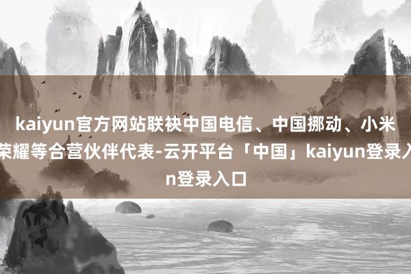 kaiyun官方网站联袂中国电信、中国挪动、小米、荣耀等合营伙伴代表-云开平台「中国」kaiyun登录入口