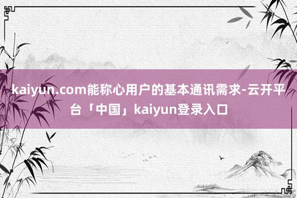 kaiyun.com能称心用户的基本通讯需求-云开平台「中国」kaiyun登录入口